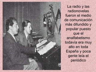 La radio y las radionovelas fueron el medio de comunicación más difundido y popular puesto que el analfabetismo todavía era muy alto en toda España y poca gente leía el periódico 