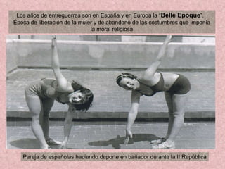 Los años de entreguerras son en España y en Europa la “ Belle Epoque ”.  Época de liberación de la mujer y de abandono de las costumbres que imponía la moral religiosa Pareja de españolas haciendo deporte en bañador durante la II República 