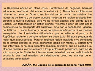 La República advino en plena crisis. Paralización de negocios, barreras aduaneras, restricción del comercio exterior (...). Bastantes explotaciones mineras se cerraron. Otras como las del carbón vivían en quiebra. Las industrias del hierro y del acero, aunque modestas se habían equipado bien durante la guerra europea, pero ya no tenían apenas otro cliente que el Estado. Los ferrocarriles en déficit crónico, vinieron a peor, no sólo por la competencia del transporte del automóvil, sino por la decadencia  general del tráfico (...). éstas fueron, y no los complots monárquicos ni los motines anarquistas, las formidables dificultades que le salieron al paso a la República naciente y comprometieron su buen éxito. Ninguna propaganda mejor que la prosperidad. Para un régimen recién instalado y ya combatido en el terreno político, la crisis económica podía ser mortal. El estado tuvo que intervenir, si no para encontrar remedio definitivo, que no estaba a su alcance mientras la crisis azotara a los pueblos más poderosos, para acudir a lo muy urgente. Todas las intervenciones del estado en los conflictos de la economía eran mal miradas, considerándolas como los avances de un estatismo amenazador AZAÑA, M.: Causas de la guerra de España, 1939-1940.   