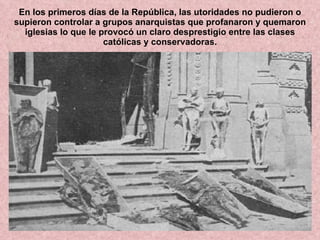 En los primeros días de la República, las utoridades no pudieron o supieron controlar a grupos anarquistas que profanaron y quemaron iglesias lo que le provocó un claro desprestigio entre las clases católicas y conservadoras. 