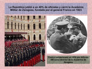 La República jubiló a un 40% de oficiales y cerró la Academia Militar de Zaragoza, fundada por el general Franco en 1923 Franco condecorado en 1930 por Alfonso XIII como director de la Academia de Zaragoza 
