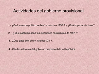 Actividades del gobierno provisional 1.- ¿Qué acuerdo político se llevó a cabo en 1930 ? y ¿Qué importancia tuvo ?. 2.-  ¿ Qué coalición ganó las elecciones municipales de 1931 ?.  3.- ¿Qué paso con el rey  Alfonso XIII ?. 4.- Cita las reformas del gobierno provisional de la República. 