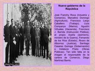 Nuevo gobierno de la República José Franchy Roca (Industria y Comercio), Marcelino Domingo (Agricultura), Francisco Largo Caballero (Trabajo), Lluís Companys (Marina), Agustín Viñuales (Hacienda), Francisco J. Barnés (Instrucción Pública), el propio Azaña (asimismo, ministro de la Guerra), Fernando de los Ríos (Estado), Álvaro de Albornoz (Justicia), Santiago Casares Quiroga (Gobernación) e Indalecio Prieto (Obras Públicas). Tan sólo falta en la imagen el responsable de la cartera de Comercio, Diego Martínez Barrio. 