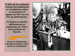El 99% de los catalanes votaron favorablemente en el plebiscito sobre su autonomía en agosto de 1931 con un 75% de participación.  El  Estatut  se aprobó defitivamente en septiembre de 1932 y fue el primero de  España. Grupo de Catalanistas haciendo campaña a favor del Sí en el plebiscito  