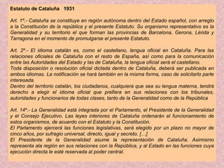 Estatuto de Cataluña  1931 Art. 1º.- Cataluña se constituye en región autónoma dentro del Estado español, con arreglo a la Constitución de la república y el presente Estatuto. Su organismo representativo es la Generalidad y su territorio el que forman las provincias de Barcelona, Gerona, Lérida y Tarragona en el momento de promulgarse el presente Estatuto. Art. 2º.- El idioma catalán es, como el castellano, lengua oficial en Cataluña. Para las relaciones oficiales de Cataluña con el resto de España, así como para la comunicación entre las Autoridades del Estado y las de Cataluña, la lengua oficial será el castellano. Toda disposición o resolución oficial dictada dentro de Cataluña, deberá ser publicada en ambos idiomas. La notificación se hará también en la misma forma, caso de solicitarlo parte interesada. Dentro del territorio catalán, los ciudadanos, cualquiera que sea su lengua materna, tendrá derecho a elegir el idioma oficial que prefiera en sus relaciones con los tribunales, autoridades y funcionarios de todas clases, tanto de la Generalidad como de la República  Art. 14º.- La Generalidad está integrada por el Parlamento, el Presidente de la Generalidad y el Consejo Ejecutivo. Las leyes interiores de Cataluña ordenarán el funcionamiento de estos organismos, de acuerdo con el Estatuto y la Constitución. El Parlamento ejercerá las funciones legislativas, será elegido por un plazo no mayor de cinco años, por sufragio universal, directo, igual y secreto. […] El Presidente de la Generalidad asume la representación de Cataluña. Asimismo representa ala región en sus relaciones con la República, y al Estado en las funciones cuya ejecución directa le esté reservada al poder central. 