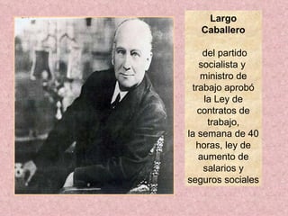 Largo Caballero del partido socialista y  ministro de trabajo  aprobó la Ley de contratos de trabajo, la semana de 40 horas, ley de aumento de salarios y seguros sociales  