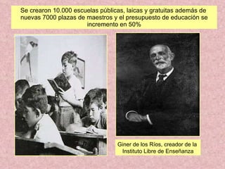 Se crearon 10.000 escuelas públicas, laicas y gratuitas además de  nuevas 7000 plazas de maestros y el presupuesto de educación se incremento en 50% Giner de los Ríos, creador de la  Instituto Libre de Enseñanza 