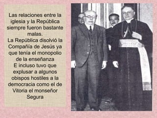 Las relaciones entre la iglesia y la República siempre fueron bastante malas. La República disolvió la Compañía de Jesús ya que tenía el monopolio de la enseñanza E incluso tuvo que explusar a algunos obispos hostiles a la democracia como el de Vitoria el monseñor Segura 