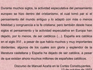 Durante muchos siglos, la actividad especulativa del pensamiento europeo se hizo dentro del cristianismo, el cual tomó par sí el pensamiento del mundo antiguo y lo adaptó con más o menos fidelidad y congruencia a la fe cristiana; pero también desde hace siglos el pensamiento y la actividad especulativa en Europa han dejado, por lo menos, de ser católicos (…). España era católica en el siglo XVI , a pesar de que había muchos y muy importantes disidentes, algunos de los cuales son gloria y esplendor de la literatura castellana y España ha dejado de ser católica, a pesar de que existan ahora muchos millones de españoles católicos. Discurso de Manuel Azaña en la Cortes Constituyentes,  13 de octubre de 1933 