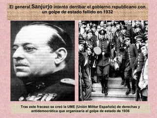 El general  Sanjurjo  intentó derribar el gobierno republicano con un golpe de estado fallido en 1932 Tras este fracaso se creó la UME (Unión Militar Española) de derechas y antidemocrática que organizaría el golpe de estado de 1936 