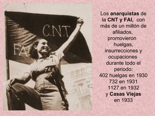 Los  anarquistas  de   la  CNT y FAI,  con más de un millón de afiliados,  promovieron  huelgas, insurrecciones y ocupaciones  durante todo el periodo: 402 huelgas en 1930 732 en 1931 1127 en 1932 y  Casas Viejas en 1933 