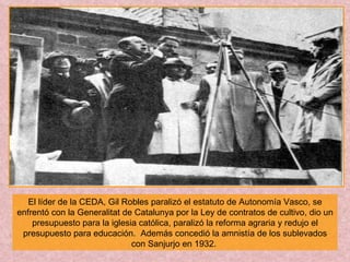 El líder de la CEDA, Gil Robles paralizó el estatuto de Autonomía Vasco, se enfrentó con la Generalitat de Catalunya por la Ley de contratos de cultivo, dio un presupuesto para la iglesia católica, paralizó la reforma agraria y redujo el presupuesto para educación.  Además concedió la amnistía de los sublevados con Sanjurjo en 1932.  