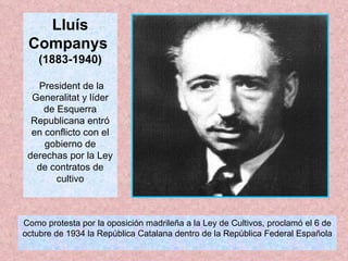 Lluís Companys  (1883-1940) President de la Generalitat y líder de Esquerra Republicana entró en conflicto con el gobierno de derechas por la Ley de contratos de cultivo Como protesta por la oposición madrileña a la Ley de Cultivos, proclamó el 6 de octubre de 1934 la República Catalana dentro de la República Federal Española 