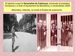 El ejército ocupó la  Generalitat de Catalunya , encarceló al president Companys y a todo el Ajuntament de Barcelona y a sindicalistas (3500 detenidos). Además, se anuló el Estatut de autonomía.   