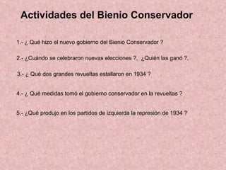 Actividades del Bienio Conservador  1.- ¿ Qué hizo el nuevo gobierno del Bienio Conservador ? 2.- ¿Cuándo se celebraron nuevas elecciones ?.  ¿Quién las ganó ?. 3.- ¿ Qué dos grandes revueltas estallaron en 1934 ? 4.- ¿ Qué medidas tomó el gobierno conservador en la revueltas ? 5.- ¿Qué produjo en los partidos de izquierda la represión de 1934 ? 