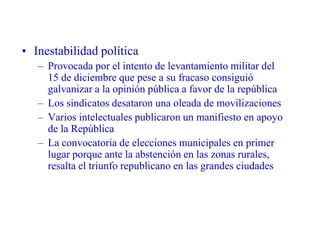 • Inestabilidad política
– Provocada por el intento de levantamiento militar del
15 de diciembre que pese a su fracaso consiguió
galvanizar a la opinión pública a favor de la república
– Los sindicatos desataron una oleada de movilizaciones
– Varios intelectuales publicaron un manifiesto en apoyo
de la República
– La convocatoria de elecciones municipales en primer
lugar porque ante la abstención en las zonas rurales,
resalta el triunfo republicano en las grandes ciudades
 