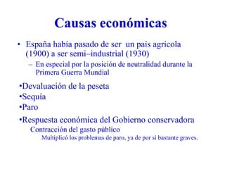 Causas económicas
• España había pasado de ser un país agrícola
(1900) a ser semi–industrial (1930)
– En especial por la posición de neutralidad durante la
Primera Guerra Mundial
•Devaluación de la peseta
•Sequía
•Paro
•Respuesta económica del Gobierno conservadora
Contracción del gasto público
Multiplicó los problemas de paro, ya de por sí bastante graves.
 