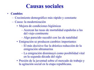 Causas sociales
• Cambios
– Crecimiento demográfico más rápido y constante
– Causa: la modernización
• Mejora de condiciones higiénicas
– Acercan las tasas de mortalidad españolas a las
del viejo continente
– Algo parecido sucedió con las de natalidad
• Emigración se producen cambios importantes
– El más decisivo fue la drástica reducción de la
emigración ultramarina
– La emigración disminuyó como posibilidad vital
en la segunda década del siglo
• Presión de la juventud sobre el mercado de trabajo y
la agitación social en la etapa republicana.
 