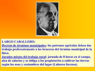 LARGO CABALLERO:
Decreto de términos municipales: los patronos agrícolas deben dar
trabajo preferentemente a los braceros del término municipal de la
finca.
Jurados mixtos del trabajo rural: jornada de 8 horas en el campo,
alza de salarios y se obliga a los propietarios a cultivar las tierras
según los usos y costumbres del lugar (Laboreo forzoso).
 