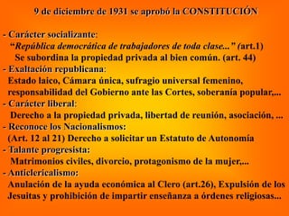 9 de diciembre de 1931 se aprobó la CONSTITUCIÓN
- Carácter socializante:
“República democrática de trabajadores de toda clase...” (art.1)
Se subordina la propiedad privada al bien común. (art. 44)
- Exaltación republicana:
Estado laico, Cámara única, sufragio universal femenino,
responsabilidad del Gobierno ante las Cortes, soberanía popular,...
- Carácter liberal:
Derecho a la propiedad privada, libertad de reunión, asociación, ...
- Reconoce los Nacionalismos:
(Art. 12 al 21) Derecho a solicitar un Estatuto de Autonomía
- Talante progresista:
Matrimonios civiles, divorcio, protagonismo de la mujer,...
- Anticlericalismo:
Anulación de la ayuda económica al Clero (art.26), Expulsión de los
Jesuitas y prohibición de impartir enseñanza a órdenes religiosas...
 