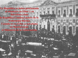 La República se había proclamado
al amanecer en Eibar y en
Barcelona como
la República Catalana dentro de la
Federación Ibérica.
Cuando se va el Rey se proclama
en Madrid desde
el Ministerio de la Gobernación.
 