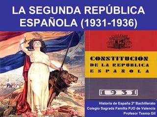 LA SEGUNDA REPÚBLICA
 ESPAÑOLA (1931-1936)




                  Historia de España 2º Bachillerato
           Colegio Sagrada Familia PJO de Valencia
                                 Profesor Txema Gil
 