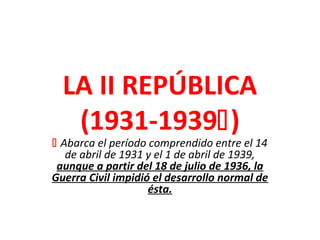 LA II REPÚBLICA
(1931-1939)
 Abarca el período comprendido entre el 14
de abril de 1931 y el 1 de abril de 1939,
aunque a partir del 18 de julio de 1936, la
Guerra Civil impidió el desarrollo normal de
ésta.
 