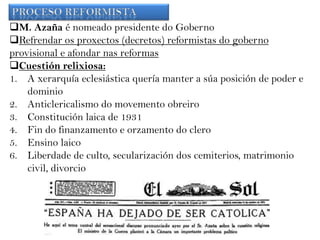 M. Azaña é nomeado presidente do Goberno
Refrendar os proxectos (decretos) reformistas do goberno
provisional e afondar nas reformas
Cuestión relixiosa:
1. A xerarquía eclesiástica quería manter a súa posición de poder e
dominio
2. Anticlericalismo do movemento obreiro
3. Constitución laica de 1931
4. Fin do finanzamento e orzamento do clero
5. Ensino laico
6. Liberdade de culto, secularización dos cemiterios, matrimonio
civil, divorcio

 