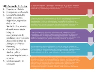 Reforma do Exército:
1. Exceso de oficiais
2. Equipamento obsoleto
3. Lei Azaña: mandos
xuran lealdade á
República, supresión
de Lei de
Xurisdiccóns, dereito
de retiro con soldo
íntegro,
reorganización de
unidades (supresión da
Academia militar de
Zaragoza –Franco
director)
4. Creación da Garda de
Asalto: policía
nacional republicana –
urbana5. Modernización do
Exército

La promesa de fidelidad a la República. Este Decreto, de 22 de abril, pretendía
vincular personalmente a los militares a la defensa del régimen naciente,
forzando la baja de los monárquicos recalcitrantes

El Decreto de retiros extraordinarios de 25 de abril, buscaba aligerar las plantillas
del personal sobrante, antes de acometer la reforma orgánica del Ejército.
Abandonaron el Ejército los militares menos profesionales, lo que mejoró la
calidad media. La reducción de mandos facilitó, además, la reorganización de las
unidades y ofreció mejores expectativas de promoción a los que se quedaron, ya
que el mayor porcentaje de abandonos se produjo en los grados superiores.

Las Regiones Militares, divisiones administrativas de la Monarquía, fueron
sustituidas por ocho Divisiones Orgánicas y sendas Comandancias Militares en
Canarias y Baleares, al tiempo que desaparecían las Capitanías Generales y la
categoría de teniente general, con lo que, en adelante, el empleo más alto que podía
alcanzar un militar era el de general de división (Decreto de 16 de junio).

Reorganización del ejército de África. En la visión de Azaña, se trataba de un
ejército de tipo colonial, que debería tener una estructura diferente del peninsular.
Procuró reducir los efectivos militares del Protectorado y crear una administración
civil que potenciara la colonización del territorio. El Decreto de 4 de julio
disminuyó los efectivos de las tropas coloniales en unos siete mil individuos

Reforma de la Justicia militar, dictada por el principio constitucional de la unidad
de jurisdicción. Una de las primeras medidas del Gobierno provisional había sido
anular, el 17 de abril, la Ley de Jurisdicciones de 1906, que colocaba bajo la Justicia
militar a los civiles acusados de delitos contra la Patria o el Ejército. Azaña llegó
más lejos al situar la propia jurisdicción castrense bajo la dependencia del
Ministerio de Justicia. Suprimió el Consejo Supremo de Guerra y Marina,
traspasando sus funciones al Tribunal Supremo, donde se creó una Sala especial
con magistrados civiles

 