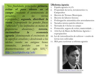 "tres finalidades principales: primera,

evitar el paro obrero en el
campo [mediante el asentamiento de
jornaleros
en
las
tierras
expropiadas]; segunda, distribuir la
tierra [expropiando las grandes fincas
"señoriales" y los latifundios en manos de
propietarios
absentistas];
tercera,

racionalizar
la
economía
agraria [disminuyendo el crecimiento de
la superficie cerealista y devolviendo a los
núcleos rurales sus antiguos bienes
comunales,
perdidos
con
las
desamortizaciones del siglo XIX]".
http://es.wikipedia.org/wiki

Reforma Agraria:
1. España agraria 45,5%
2. Propiedade da terra, terratenentes vs.
Campesiños
3. Decreto de Termos Municipais
4. Decreto de laboreo forzoso
5. Prolongación automática dos arrendamentos
6. Xurados mixtos patrón-obreiros
7. Xornada de 8 horas no campo
8. Protección, seguro de retiro, maternidade…
9. 1932 Lei de Bases da Rerforma Agraria –
expropiacións
10. Lei de intensificación de cultivos – cesión de
terras non cultivadas
11. IRA para xestionar a reforma agraria

 