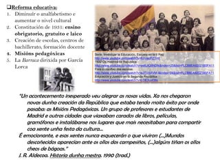 Reforma educativa:
1. Diminuír o analfabetismo e
aumentar o nivel cultural
2. Constitución de 1931: ensino
obrigatorio, gratuito e laico
3. Creación de escolas, centros de
bachillerato, formación docente
4. Misións pedagóxicas
5. La Barraca dirixida por García
Lorca

Serie. Investigar la Educación. Escuela en la II Rep
http://www.youtube.com/watch?v=IUrywcPZTmI
1932 Os mestres da República
http://www.youtube.com/watch?v=ee6JIQ6NDfk&index=25&list=PLCB8EA92021B5FA11
Fóra o crucifixo das escolas:
http://www.youtube.com/watch?v=eJTVzIAVM-I&index=24&list=PLCB8EA92021B5FA11
Educación y Justicia en la Segunda República
http://www.youtube.com/watch?v=LOE3iyvf36c

“Un acontecemento inesperado veu alegrar as nosas vidas. Xa nos chegaron
novas dunha creación da República que estaba tendo moito éxito por onde
pasaba: as Misións Pedagóxicas. Un grupo de profesores e estudantes de
Madrid e outras cidades que viaxaban carados de libros, películas,
gramófonos e instalábanse nos lugares que mais necesitaban para compartir
coa xente unha festa da cultura…
É emocionante, e esas xentes nunca esquecerán o que viviron (…)Mundos
descoñecidos aparecían ante os ollos dos campesiños, (…)algúns tiñan os ollos
cheos de bágoas.”
J. R. Aldecoa. Historia dunha mestra. 1990 (trad.)

 