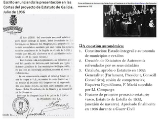 A cuestión autonómica:
1. Constitución: Estado integral e autonomía
de municipios e rexións
2. Creación de Estatutos de Autonomía
refrendados por os seus cidadáns
3. Cataluña, aproba o Estatuto en 1932:
Generalitat (Parlament, President, Conseill
Consultivo); cesión de competencias;
Esquerra Republicana, F. Maciá sucedido
por Ll. Companys
4. Fracaso do primeiro proxecto estaturio
vasco, Estatuto de Estella de 1932,
(anexión de navarra). Aprobado finalmente
en 1936 durante a Guerr Civil

 