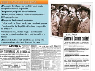 Aumento de folgas e da conflitividade social –
reorganización das esquerdas
Represión por parte das autoridades
Baixo presión Lerroux introduce membros da
CEDA no goberno
Resposta das forzas de esquerda:
•Folga xeral – o Goberno declara estado de guerra
•Proclamación da República Catalana – supresión
do Estatuto
•Revolución de Asturias: folga – insurrección –
comités revolucionarios – intervención militar –
Franco
Inestabilidade social, problema do estraperlo –
convocatoria de eleccións febreiro de 1936

 
