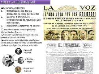 Retomar as reformas:
1. Restablecemento das leis
derogadas na etapa das dereitas
2. Decretar a amnistía, os
revolucionarios de Asturias se ven
beneficiados.
3. Recuperar as reformas no ensino.
Traslado de xerais afíns ao golpismo:
Goded, Mola e Franco
Cuestión autonómica: Euskadi e Galicia
preparan os seus estatutos
Aumento da violencia social: revolución
social dos partidos obreiros, violencia fascista
de falanxe, folgas, disturbios e atentados

• Manuel
Goded
• Emilio
Mola
• Francisco
Franco

 
