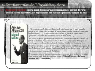 1.

Resultado electoral

“ Chegamos preto da Civeles. A partir de alí tivemos que ir moi a modo,
porque a rúa estaba chea de xente. Pronoto fomos recoñecidos e alí comezou o
noso calvario. (…). O xentío abríanos camiño á forza de empurróns e
apreturas, e subíanse nos estribos e aletas do meu coche(…).
Na Porta do Sol a aglomeración desbordaba xa toda medida imaxinable. Os
farois, os tranvías paraddos nomedio da praza (…)No balcón principal, con
asmobro por a miña parte, ondeou de pronto a bandeira republicana (…)
De súpeto, arbríronse estas de par en par, e apareceu no vestíbulo un piquete da
Garda Civil cerrando o paso. Cuadreime diante deles, descubrinme e díxenlles:
- Señores: paso ao goberno de República!
Os soldados, como se o tivesen ensaiado previamente, abriron paso e, en dúas
filas, unha a cada lado, presentaron armas”. Miguel Maura. Así caeu
Afonso XIII. 1963 (cast.)

 