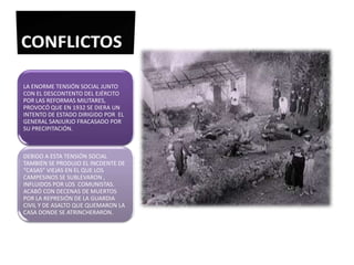 LA ENORME TENSIÓN SOCIAL JUNTO
CON EL DESCONTENTO DEL EJÉRCITO
POR LAS REFORMAS MILITARES,
PROVOCÓ QUE EN 1932 SE DIERA UN
INTENTO DE ESTADO DIRIGIDO POR EL
GENERAL SANJURJO FRACASADO POR
SU PRECIPITACIÓN.



DEBIDO A ESTA TENSIÓN SOCIAL
TAMBIÉN SE PRODUJO EL INCDENTE DE
“CASAS” VIEJAS EN EL QUE LOS
CAMPESINOS SE SUBLEVARON ,
INFLUIDOS POR LOS COMUNISTAS.
ACABÓ CON DECENAS DE MUERTOS
POR LA REPRESIÓN DE LA GUARDIA
CIVIL Y DE ASALTO QUE QUEMARON LA
CASA DONDE SE ATRINCHERARON.
 
