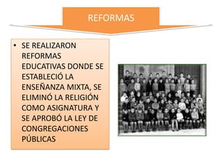 REFORMAS

• SE REALIZARON
  REFORMAS
  EDUCATIVAS DONDE SE
  ESTABLECIÓ LA
  ENSEÑANZA MIXTA, SE
  ELIMINÓ LA RELIGIÓN
  COMO ASIGNATURA Y
  SE APROBÓ LA LEY DE
  CONGREGACIONES
  PÚBLICAS
 