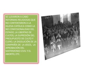 SE LLEVARON A CABO
REFORMAS RELIGIOSAS QUE
NO CONTENTARON A LA
IGLESIA CATÓLICA COMO LA
NO CONFESIONALIDAD DEL
ESTADO, LA LIBERTAD DE
CULTOS, LA SUPRESIÓN DEL
PRESUPUESTO DE CULTO Y
CLERO, LA DISOLUCIÓN DE LA
COMPAÑÍA DE LA JESÚS, LA
APROBACIÓN DEL
MATRIMONIO CIVIL Y EL
ABORTO, ETC.
 