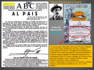Alfonso XIII abandona España




 Caída de
Alfonso XIII
VER VÍDEO




 ex rey de Jauja. Emperador de Annual. Príncipe de Monte-
Arruit, Gran Duque del Barranco del Lobo y Montjuich.
Comendador del “Tenorio”. Chupóptero de los Monopolios.
Caballero de la Orden del Desorden. Accionista liberado de
todas las malas Compañías. Presidente honorario de las
sociedades El Polo, El Tennis, la Regata, El Parchís; primer
Agricultor del Reino, primer Cazador del Reino, primer
Pescador del Reino, primer ciudadano de
Cádiz, condecorado con la gran Cruz de Unamuno y Alcalá
Zamora y varias placas rotuladoras, etc., etc., LA HA
DIÑAO...”
 