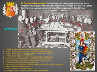 El Gobierno Provisional: Formado por una heterogénea coalición sin un
                       programa unitario, declaró una amplia amnistía , convocó elecciones a Cortes
                       Constituyentes y puso en marcha un ambicioso programa de reformas.




                                                                  1            12
                                                   2                                 11
                                       4    3                                             10
                                                                                               9
                                 5                                                                 8
VER VÍDEO                                                                                              7
                        6




1. Presidente: Alcalá Zamora (Derecha Liberal Republicana)
2. Ministro Estado: Alejandro Lerroux (Partido Republicano Radical)
3. Ministro Gobernación: Miguel Maura (Derecha Liberal Republicana)
4. Trabajo: Largo Caballero (UGT/PSOE)
5. Fomento: Álvaro Albornoz (Partido Republicano Radical Socialista)
6. Comunicaciones: Martínez Barrio (Partido Republicano Radical)
7. Casares Quiroga (Organización Republicana Gallega Autónoma)
8. Guerra: Manuel Azaña (Acción Republicana)
9. Instrucción Pública: Marcelino Domingo (Partido Republicano Radical Socialista)
10. Hacienda: Indalecio Prieto (PSOE)
11. Justicia: Fernando de los Ríos (PSOE)
12. Economía: Nicolau d’Olwer (Acción Catalana Republicana)
 