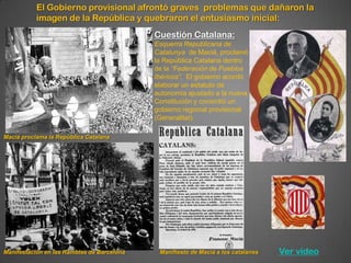 El Gobierno provisional afrontó graves problemas que dañaron la
           imagen de la República y quebraron el entusiasmo inicial:
                                            Cuestión Catalana:
                                            Esquerra Republicana de
                                            Catalunya de Maciá, proclamó
                                            la República Catalana dentro
                                            de la “Federación de Pueblos
                                            Ibéricos”. El gobierno acordó
                                            elaborar un estatuto de
                                            autonomía ajustado a la nueva
                                            Constitución y consintió un
                                            gobierno regional provisional
                                            (Generalitat).

Maciá proclama la República Catalana




Manifestación en las Ramblas de Barcelona    Manifiesto de Maciá a los catalanes   Ver vídeo
 