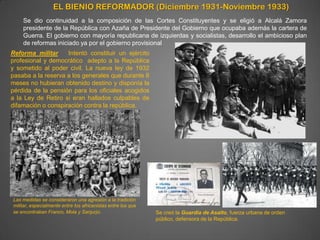 EL BIENIO REFORMADOR (Diciembre 1931-Noviembre 1933)
    Se dio continuidad a la composición de las Cortes Constituyentes y se eligió a Alcalá Zamora
    presidente de la República con Azaña de Presidente del Gobierno que ocupaba además la cartera de
    Guerra. El gobierno con mayoría republicana de izquierdas y socialistas, desarrollo el ambicioso plan
    de reformas iniciado ya por el gobierno provisional
Reforma militar     Intentó constituir un ejército
profesional y democrático adepto a la República
y sometido al poder civil. La nueva ley de 1932
pasaba a la reserva a los generales que durante 6
meses no hubieran obtenido destino y disponía la
pérdida de la pensión para los oficiales acogidos
a la Ley de Retiro si eran hallados culpables de
difamación o conspiración contra la república.




Las medidas se consideraron una agresión a la tradición
militar, especialmente entre los africanistas entre los que
se encontraban Franco, Mola y Sanjurjo.                       Se creó la Guardia de Asalto, fuerza urbana de orden
                                                              público, defensora de la República.
 
