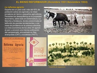 EL BIENIO REFORMADOR (Diciembre 1931-Noviembre 1933)

La reforma agraria.
España era un país rural: más del 45% de
población activa era agrícola y la mitad
jornaleros sin tierra o pequeños agricultores.
Persistían los desequilibrios en la propiedad
de la tierra, sobre todo en Extremadura, La
Mancha y Andalucía, donde predominaba el
latifundio de grandes terratenientes y una
masa de jornaleros en la pobreza absoluta.
La crisis económica de los años 30 agravó
el paro y provocó una intensa politización
del campesinado, encuadrado en filas
anarquistas (CNT) y socialistas (FNTT).




                                                 Cuadrilla de segadores
 