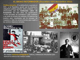 EL BIENIO REFORMADOR (Diciembre 1931-Noviembre 1933)
Política educativa. El analfabetismo superaba el
50% y la República apostó por la educación
obligatoria pública gratuita, laica y liberal, muy
influenciada por la Institución Libre de
Enseñanza. En dos años se construyeron
14.000 escuelas, se contrataron 7.000 maestros
y se dobló el número de institutos. El balance fue
positivo pero insuficiente por la escasez de
maestros y falta de construcciones para suplir a
los centros religiosos cerrados.




Se crearon misiones pedagógicas, teatros y bibliotecas ambulantes para
acercar la cultura a los medios rurales.
 