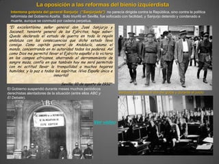 La oposición a las reformas del bienio izquierdista
  Intentona golpista del general Sanjurjo (“Sanjurjada”) no parecía dirigida contra la República, sino contra la política
  reformista del Gobierno Azaña. Solo triunfó en Sevilla, fue sofocado con facilidad, y Sanjurjo detenido y condenado a
  muerte, aunque se conmutó por cadena perpetua.
 "El excelentísimo señor general don José Sanjurjo y
 Sacanell, teniente general de los Ejércitos, hago saber:
 Queda declarado el estado de guerra en toda la región
 andaluza con las consecuencias que dicho estado lleva
 consigo. Como capitán general de Andalucía, asumo el
 mando, concentrando en mi autoridad todos los poderes. Así
 como Dios me permitió llevar el Ejército español a la victoria
 en los campos africanos, ahorrando el derramamiento de
 sangre moza, confío en que también hoy me será permitido
 con mi actitud llevar la tranquilidad a muchos hogares
 humildes, y la paz a todos los espíritus. ¡Viva España única e
                           inmortal!

                                 Sevilla, 10 de agosto de 1932"
El Gobierno suspendió durante meses muchos periódicos
derechistas alentadores de la situación (entre ellos ABC y         Sanjurjo en Sevilla el día del golpe y durante el juicio
El Debate).




                                                     Ver vídeo
 
