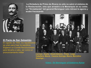 La Dictadura de Primo de Rivera no sólo no salvó el sistema de
                        la Restauración, sino que arrastró a la Monarquía en su caída.
                        La “Dictablanda” del general Berenguer solo retrasó la agonía y
                        acabó fracasando




El Pacto de San Sebastián
En agosto de 1930, los republicanos
se unen para traer la república.
Eligieron un Comité Revolucionario
para llevarla a cabo, así como un
pronunciamiento militar
                                      Lerroux , Azaña, Alcalá Zamora, Prieto, Largo
                                      Caballero, Maura, Casares Quiroga, Maura, Marcelino
                                      Domingo…

                                                Vídeo: De Berenguer al Gobierno Aznar
 