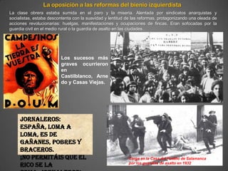 La oposición a las reformas del bienio izquierdista
La clase obrera estaba sumida en el paro y la miseria. Alentada por sindicatos anarquistas y
socialistas, estaba descontenta con la suavidad y lentitud de las reformas, protagonizando una oleada de
acciones revolucionarias: huelgas, manifestaciones y ocupaciones de fincas. Eran sofocadas por la
guardia civil en el medio rural o la guardia de asalto en las ciudades.




                         Los sucesos más
                         graves ocurrieron
                         en
                         Castilblanco, Arne
                         do y Casas Viejas.




     Jornaleros:
     España, loma a
     loma, es de
     gañanes, pobres y
     braceros.
     ¡No permitáis que el                                  Carga en la Casa del Pueblo de Salamanca
     rico se la                                            por los guardias de asalto en 1932
 