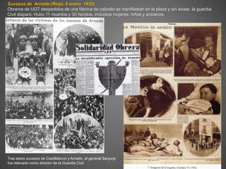 Sucesos de Arnedo (Rioja, 5 enero 1932)
Obreros de UGT despedidos de una fábrica de calzado se manifiestan en la plaza y sin avisar, la guardia
Civil disparó. Hubo 11 muertos y 30 heridos, incluidos mujeres, niños y ancianos.




Tras estos sucesos de Castilblanco y Arnedo, el general Sanjurjo
fue relevado como director de la Guardia Civil
 