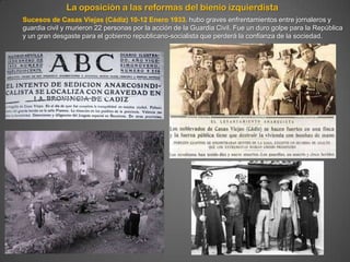 La oposición a las reformas del bienio izquierdista
Sucesos de Casas Viejas (Cádiz) 10-12 Enero 1933. hubo graves enfrentamientos entre jornaleros y
guardia civil y murieron 22 personas por la acción de la Guardia Civil. Fue un duro golpe para la República
y un gran desgaste para el gobierno republicano-socialista que perderá la confianza de la sociedad.
 