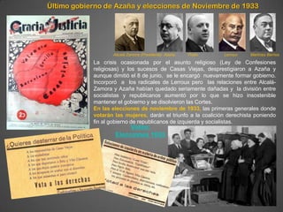 Último gobierno de Azaña y elecciones de Noviembre de 1933




                   Allcalá Zamora (Presidente) Azaña   Prieto   Lerroux   Martínez Barrios

            La crisis ocasionada por el asunto religioso (Ley de Confesiones
            religiosas) y los sucesos de Casas Viejas, desprestigiaron a Azaña y
            aunque dimitió el 8 de junio, se le encargó nuevamente formar gobierno.
            Incorporó a los radicales de Lerroux pero las relaciones entre Alcalá-
            Zamora y Azaña habían quedado seriamente dañadas y la división entre
            socialistas y republicanos aumentó por lo que se hizo insostenible
            mantener el gobierno y se disolvieron las Cortes.
            En las elecciones de noviembre de 1933, las primeras generales donde
            votarán las mujeres, darán el triunfo a la coalición derechista poniendo
            fin al gobierno de republicanos de izquierda y socialistas.
                         Vídeo:
                    Elecciones 1933
 